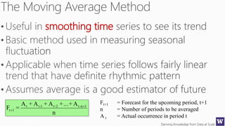 Deriving Knowledge from Data at Scale92
smoothing time
n
A+...+A+A+A
=F 1n-t2-t1-tt
1t


Ft+1 = Forecast for the upcoming period, t+1
n = Number of periods to be averaged
A t = Actual occurrence in period t
 