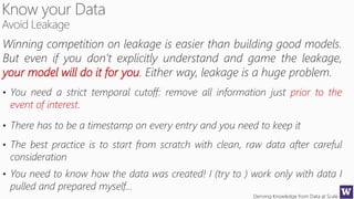 Deriving Knowledge from Data at Scale
Winning competition on leakage is easier than building good models.
But even if you don’t explicitly understand and game the leakage,
your model will do it for you. Either way, leakage is a huge problem.
• You need a strict temporal cutoff: remove all information just prior to the
event of interest.
• There has to be a timestamp on every entry and you need to keep it
• The best practice is to start from scratch with clean, raw data after careful
consideration
• You need to know how the data was created! I (try to ) work only with data I
pulled and prepared myself…
 