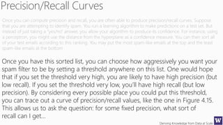 Deriving Knowledge from Data at Scale
Once you can compute precision and recall, you are often able to produce precision/recall curves. Suppose
that you are attempting to identify spam. You run a learning algorithm to make predictions on a test set. But
instead of just taking a “yes/no” answer, you allow your algorithm to produce its confidence. For instance, using
a perceptron, you might use the distance from the hyperplane as a confidence measure. You can then sort all
of your test emails according to this ranking. You may put the most spam-like emails at the top and the least
spam-like emails at the bottom
Once you have this sorted list, you can choose how aggressively you want your
spam filter to be by setting a threshold anywhere on this list. One would hope
that if you set the threshold very high, you are likely to have high precision (but
low recall). If you set the threshold very low, you’ll have high recall (but low
precision). By considering every possible place you could put this threshold,
you can trace out a curve of precision/recall values, like the one in Figure 4.15.
This allows us to ask the question: for some fixed precision, what sort of
recall can I get…
 