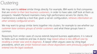 Deriving Knowledge from Data at Scale
We may want to retrieve similar things directly. For example, IBM wants to find companies
that are similar to their best business customers, in order to have sales staff look at them as
prospects. Hewlett-Packard maintains many high performance servers for clients; this
maintenance is aided by a tool that, given a server configuration, retrieves information on
other similarly configured servers.
We may want to group similar items together into clusters, for example to see whether our
customer base contains groups of similar customers and what these groups have in
common.
Reasoning from similar cases of course extends beyond business applications; it is natural
to fields such as medicine and law. A doctor may reason about a new difficult case by
recalling a similar case and its diagnosis. A lawyer often argues cases by citing legal
precedents, which are similar historical cases whose dispositions were previously judged and
entered into the legal casebook.
 
