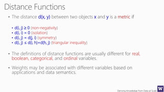 Deriving Knowledge from Data at Scale
d(x, y) x y metric
• d(i, j)  0 non-negativity
• d(i, i) = 0 isolation
• d(i, j) = d(j, i) symmetry
• d(i, j) ≤ d(i, h)+d(h, j) triangular inequality
real,
boolean, categorical, ordinal
 