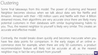 Deriving Knowledge from Data at Scale
Some final takeaways from this model: The power of clustering and Nearest
Neighbor becomes obvious when we talk about data sets like Netflix and
Amazon. Amazon with their ~100 million users and Netflix with their 4 Billion
streamed moves, their algorithms are very accurate since there are likely many
potential customers in their databases with similar buying/viewing habits to
you. Thus, the nearest neighbor to yourself is likely very similar. This creates an
accurate and effective model.
Contrarily, the model breaks down quickly and becomes inaccurate when you
have few data points for comparison. In the early stages of an online e-
commerce store for example, when there are only 50 customers, a product
recommendation feature will likely not be accurate at all, as the nearest
neighbor may in fact be very distant from yourself.
 