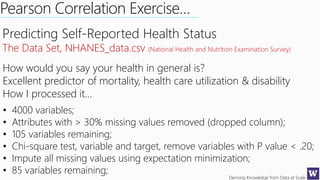 Deriving Knowledge from Data at Scale
Predicting Self-Reported Health Status
The Data Set, NHANES_data.csv (National Health and Nutrition Examination Survey)
How would you say your health in general is?
Excellent predictor of mortality, health care utilization & disability
How I processed it…
• 4000 variables;
• Attributes with > 30% missing values removed (dropped column);
• 105 variables remaining;
• Chi-square test, variable and target, remove variables with P value < .20;
• Impute all missing values using expectation minimization;
• 85 variables remaining;
Pearson Correlation Exercise…
 
