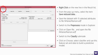 Deriving Knowledge from Data at Scale
• Right Click on the new line in the Result list;
• From the pop-up menu, select the item
Save reduced data…
• Save the dataset with 15 selected attributes
to file NHanesPearson.arff
• Switch to the Preprocess mode in Explorer
• Click on Open file… and open the file
NHanesPearson.arff
• Switch to the Classify submode
• Click on Choose, select classifier and use this
feature set and data to build a predictive
model;
 