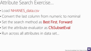 Deriving Knowledge from Data at Scale
NHANES_data.csv
• Convert the last column from numeric to nominal
• Set the search method as Best First, Forward
• Set the attribute evaluator as CfsSubsetEval
• Run across all attributes in data set…
 
