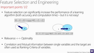 Deriving Knowledge from Data at Scale
• Feature selection can significantly increase the performance of a learning
algorithm (both accuracy and computation time) – but it is not easy!
• Relevance <-> Optimality
• Correlation and Mutual information between single variables and the target are
often used as Ranking-Criteria of variables.
Important points 1/2
 