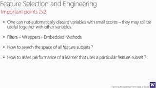 Deriving Knowledge from Data at Scale
Important points 2/2
• One can not automatically discard variables with small scores – they may still be
useful together with other variables.
• Filters – Wrappers - Embedded Methods
• How to search the space of all feature subsets ?
• How to asses performance of a learner that uses a particular feature subset ?
 