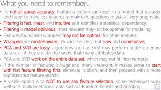 Deriving Knowledge from Data at Scale
not all about accuracy
• Filtering is fast linear intuitive
• Filtering model oblivious
may not be optimal
• Wrappers model-aware slow nonintuitive
• PCA and SVD are lossy
work on the entire data set
start
with fast feature filtering first
NOT to use any feature selection
 