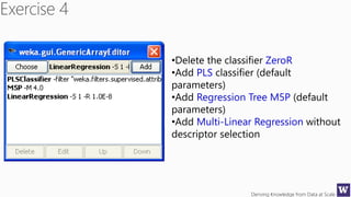 Deriving Knowledge from Data at Scale
•Delete the classifier ZeroR
•Add PLS classifier (default
parameters)
•Add Regression Tree M5P (default
parameters)
•Add Multi-Linear Regression without
descriptor selection
 