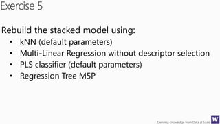 Deriving Knowledge from Data at Scale
Exercise 5
Rebuild the stacked model using:
• kNN (default parameters)
• Multi-Linear Regression without descriptor selection
• PLS classifier (default parameters)
• Regression Tree M5P
 
