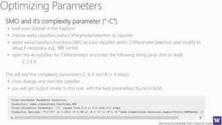 Deriving Knowledge from Data at Scale
SMO and it's complexity parameter ("-C")
• load your dataset in the Explorer
• choose weka.classifiers.meta.CVParameterSelection as classifier
• select weka.classifiers.functions.SMO as base classifier within CVParameterSelection and modify its
setup if necessary, e.g., RBF kernel
• open the ArrayEditor for CVParameters and enter the following string (and click on Add):
C 2 8 4
This will test the complexity parameters 2, 4, 6 and 8 (= 4 steps)
• close dialogs and start the classifier
• you will get output similar to this one, with the best parameters found in bold:
 