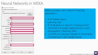 Deriving Knowledge from Data at Scale
WEKA provides user control of training
parameters:
• # of hidden layers
• Learning rate
• # of iterations or epochs (“training time”)
• Increment of weight adjustments in back
propogation (“learning rate”)
• Controls on varying changes to increments
(“momentum”) and weight decay
 