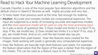 Deriving Knowledge from Data at Scale
Read to Hack Your Machine Learning Development
Cascade Classifier is one of the most popular face detection algorithms and the
default choice in OpenCV libraries as well. Highly accurate and very fast…
• 15 times faster than previous work at the time, fast enough for realtime;
• Intuition: Accurate and complex models are computational expensive. The
input are subjected to a series of increasing accurate and expensive models,
and the most expensive model will be used on only the most promising input.
So it asks a series of questions like: 1) Does model one thinks it is a face? If no,
stop. If Yes, ask model two. 2) Does model two thinks it is a face? If no, stop. If
yes, ask model three. And so on, until the last model also say yes.
• Feature-based then pixel-based. Haar-like features were created for the
images. Note working with pixels is generally very computational expensive.
• Haar-like features are basically high-level features over pixels. For example,
the feature observation that the region of the eyes is darker than the region of
the cheeks. This can be used as a feature input to the model.
 