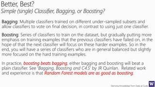 Deriving Knowledge from Data at Scale
Better, Best?
Simple (single) Classifier, Bagging, or Boosting?
Bagging: Multiple classifiers trained on different under-sampled subsets and
allow classifiers to vote on final decision, in contrast to using just one classifier.
Boosting: Series of classifiers to train on the dataset, but gradually putting more
emphasis on training examples that the previous classifiers have failed on, in the
hope of that the next classifier will focus on these harder examples. So in the
end, you will have a series of classifiers who are in general balanced but slightly
more focused on the hard training examples.
In practice, boosting beats bagging, either bagging and boosting will beat a
plain classifier. See ‘Bagging, Boosting and C4.5’ by JR Quinlan. Related work
and experience is that Random Forest models are as good as boosting.
 