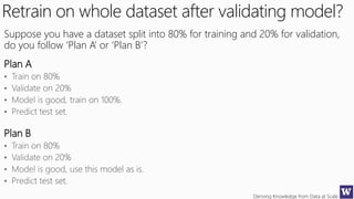 Deriving Knowledge from Data at Scale
Retrain on whole dataset after validating model?
Suppose you have a dataset split into 80% for training and 20% for validation,
do you follow ‘Plan A’ or ‘Plan B’?
Plan A
Plan B
 