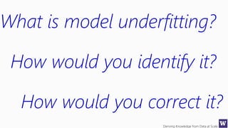 Deriving Knowledge from Data at Scale
What is model underfitting?
How would you identify it?
How would you correct it?
 