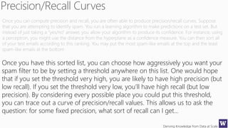 Deriving Knowledge from Data at Scale
Once you can compute precision and recall, you are often able to produce precision/recall curves. Suppose
that you are attempting to identify spam. You run a learning algorithm to make predictions on a test set. But
instead of just taking a “yes/no” answer, you allow your algorithm to produce its confidence. For instance, using
a perceptron, you might use the distance from the hyperplane as a confidence measure. You can then sort all
of your test emails according to this ranking. You may put the most spam-like emails at the top and the least
spam-like emails at the bottom
Once you have this sorted list, you can choose how aggressively you want your
spam filter to be by setting a threshold anywhere on this list. One would hope
that if you set the threshold very high, you are likely to have high precision (but
low recall). If you set the threshold very low, you’ll have high recall (but low
precision). By considering every possible place you could put this threshold,
you can trace out a curve of precision/recall values. This allows us to ask the
question: for some fixed precision, what sort of recall can I get…
 