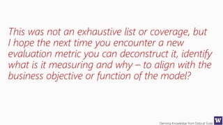 Deriving Knowledge from Data at Scale
This was not an exhaustive list or coverage, but
I hope the next time you encounter a new
evaluation metric you can deconstruct it, identify
what is it measuring and why – to align with the
business objective or function of the model?
 
