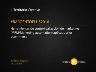 David Lastra @dogeatcat
2 de Junio de 2016
Herramientas de contextualización de marketing
(MRM/Marketing automation) aplicado a los
ecommerce
#BARGENTOPLUS2016
Territorio Creativo
 