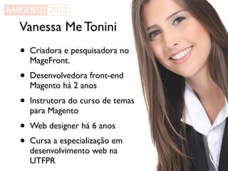 Vanessa Me Tonini
•   Criadora e pesquisadora no
    MageFront.
•   Desenvolvedora front-end
    Magento há 2 anos
•   Instrutora do curso de temas
    para Magento
•   Web designer há 6 anos
•   Cursa a especialização em
    desenvolvimento web na
    UTFPR
 