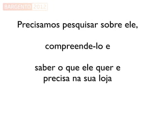 Precisamos pesquisar sobre ele,

       compreende-lo e

    saber o que ele quer e
      precisa na sua loja
 
