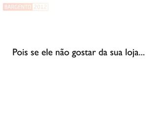 Pois se ele não gostar da sua loja...
 