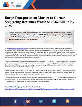Barge Transportation Market to Garner
Staggering Revenues Worth $140.62 Billion By
2025
Global Barge transportation Market report delivers future development strategies, key companies, Possibility of
competition, major challenges analysis. The reports elaborate the expansion rate of the Barge transportation market
supported the highest company profile analysis. This report providing an in-depth analysis, market size, and evaluation
for the developing segment among the industry. Barge transportation Market report will help you take expert decisions,
recognize opportunities, plan effective professional tactics, plan new schemes, analyse drivers and restraints and give
you a vision on the Barge transportation Market forecast.
The Barge transportation Market report discusses the primary industry growth drivers and challenges that the vendors
and the market as a whole face and provides an overview of the key trends emerging in the market. It also talks about
the market size of different segments and their growth aspects along with key leading countries in Americas, Asia-
Pacific, Europe, the Middle East, and Africa regions.
The global barge transportation market size is anticipated to value USD 140.62 billion until 2025. It is also expected to
register a CAGR of 3.4% over the forecasted years, 2018 to 2025. The increasing need for transportation of crude oil,
petrochemicals and cargo are expected to drive the market growth.
The application segment of crude & petroleum dominated the global market in 2017 on account of their rising demand
as a substitute for coal. While the segment of agricultural products is also gaining traction across the globe owing to
increasing need to haul food and agricultural produce in remote locations.
Request Sample Copy of This Market Research @
https://www.millioninsights.com/industry-reports/global-barge-transportation-market/request-sample
“The global barge transportation market size is anticipated to value USD 140.62 billion
until 2025. It is also expected to register a CAGR of 3.4% over the forecasted years, 2018
to 2025. The increasing need for transportation of crude oil, petrochemicals and cargo
are expected to drive the market growth.”
 