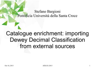 Stefano Bargioni
Pontificia Università della Santa Croce

Catalogue enrichment: importing
Dewey Decimal Classification
from external sources

Oct 18, 2013

ADLUG 2013

1

 
