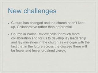 New challenges
Culture has changed and the church hadn’t kept
up. Collaborative rather than deferential.
Church in Wales Review calls for much more
collaboration and for us to develop lay leadership
and lay ministries in the church as we cope with the
fact that in the future across the diocese there will
be fewer and fewer ordained clergy.
 