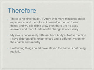 Therefore
There is no silver bullet. If Andy with more ministers, more
experience, and more local knowledge tried all those
things and we still didn’t grow then there are no easy
answers and more fundamental change is necessary.
My role is necessarily different from Andy’s. Not to mention
I have different gifts, experiences and a different vision for
the church and ministry.
Pretending things could have stayed the same is not being
realistic.
 