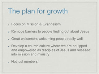 The plan for growth
Focus on Mission & Evangelism
Remove barriers to people finding out about Jesus
Great welcomers welcoming people really well
Develop a church culture where we are equipped
and empowered as disciples of Jesus and released
into mission and ministry
Not just numbers!
 