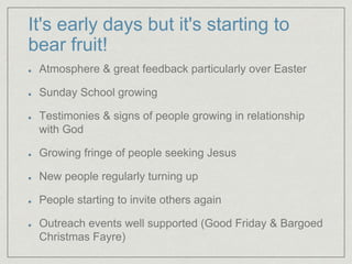 It's early days but it's starting to
bear fruit!
Atmosphere & great feedback particularly over Easter
Sunday School growing
Testimonies & signs of people growing in relationship
with God
Growing fringe of people seeking Jesus
New people regularly turning up
People starting to invite others again
Outreach events well supported (Good Friday & Bargoed
Christmas Fayre)
 