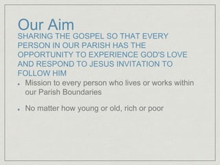 Our Aim
SHARING THE GOSPEL SO THAT EVERY
PERSON IN OUR PARISH HAS THE
OPPORTUNITY TO EXPERIENCE GOD'S LOVE
AND RESPOND TO JESUS INVITATION TO
FOLLOW HIM
Mission to every person who lives or works within
our Parish Boundaries
No matter how young or old, rich or poor
 