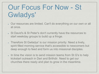 Our Focus For Now - St
Gwladys'
Our resources are limited. Can't do everything on our own or all
at once.
St David's & St Peter's don't currently have the resources to
start weekday groups to build up a fringe.
Therefore St Gwladys' is our mission priority. Need a lively,
spirit filled morning service that's accessible to newcomers but
deep enough to feed and form us into missional disciples.
In time the vision is to send mission teams from St G's to help
kickstart outreach in Deri and Brithdir. Need to get our
churches there ready and plan to grow in the meantime.
 
