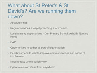 What about St Peter's & St
David's? Are we running them
down?
Absolutely not!
Regular services. Gospel preaching. Communion.
Local ministry opportunities - Deri Primary School, Ashville Nursing
Home
CAP
Opportunities to gather as part of bigger parish
Parish wardens to visit to improve communications and sense of
involvement
Need to take whole parish view
Open to mission ideas from anywhere!
 