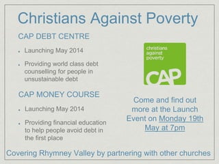 Christians Against Poverty
CAP DEBT CENTRE
Launching May 2014
Providing world class debt
counselling for people in
unsustainable debt
CAP MONEY COURSE
Launching May 2014
Providing financial education
to help people avoid debt in
the first place
Come and find out
more at the Launch
Event on Monday 19th
May at 7pm
Covering Rhymney Valley by partnering with other churches
 