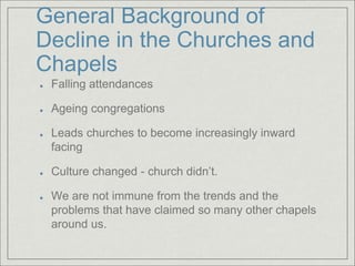 General Background of
Decline in the Churches and
Chapels
Falling attendances
Ageing congregations
Leads churches to become increasingly inward
facing
Culture changed - church didn’t.
We are not immune from the trends and the
problems that have claimed so many other chapels
around us.
 