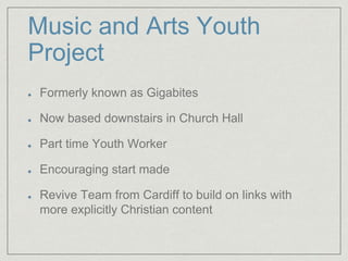 Music and Arts Youth
Project
Formerly known as Gigabites
Now based downstairs in Church Hall
Part time Youth Worker
Encouraging start made
Revive Team from Cardiff to build on links with
more explicitly Christian content
 