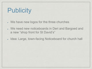 Publicity
We have new logos for the three churches
We need new noticeboards in Deri and Bargoed and
a new “shop front for St David’s”
Idea: Large, town-facing Noticeboard for church hall
 
