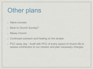 Other plans
Alpha courses
Back to Church Sunday?
Messy Church
Continued outreach and healing on the streets
PCC away day - Audit with PCC of every aspect of church life to
assess contribution to our mission and plan necessary changes
 