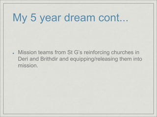 My 5 year dream cont...
Mission teams from St G’s reinforcing churches in
Deri and Brithdir and equipping/releasing them into
mission.
 