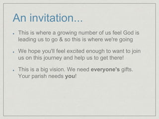 An invitation...
This is where a growing number of us feel God is
leading us to go & so this is where we're going
We hope you'll feel excited enough to want to join
us on this journey and help us to get there!
This is a big vision. We need everyone's gifts.
Your parish needs you!
 