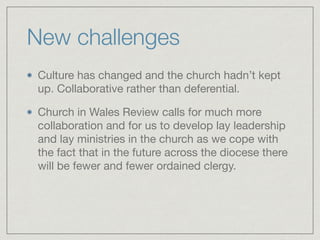 New challenges
Culture has changed and the church hadn’t kept
up. Collaborative rather than deferential.

Church in Wales Review calls for much more
collaboration and for us to develop lay leadership
and lay ministries in the church as we cope with
the fact that in the future across the diocese there
will be fewer and fewer ordained clergy.
 
