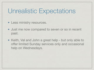 Unrealistic Expectations
Less ministry resources.

Just me now compared to seven or so in recent
past.

Keith, Val and John a great help - but only able to
oﬀer limited Sunday services only and occasional
help on Wednesdays.
 