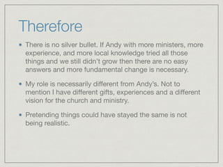 Therefore
There is no silver bullet. If Andy with more ministers, more
experience, and more local knowledge tried all those
things and we still didn’t grow then there are no easy
answers and more fundamental change is necessary.

My role is necessarily diﬀerent from Andy’s. Not to
mention I have diﬀerent gifts, experiences and a diﬀerent
vision for the church and ministry.

Pretending things could have stayed the same is not
being realistic.
 