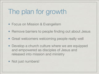 The plan for growth
Focus on Mission & Evangelism

Remove barriers to people ﬁnding out about Jesus 

Great welcomers welcoming people really well

Develop a church culture where we are equipped
and empowered as disciples of Jesus and
released into mission and ministry

Not just numbers!
 