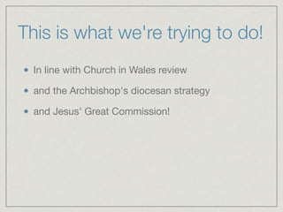 This is what we're trying to do!
In line with Church in Wales review

and the Archbishop's diocesan strategy

and Jesus' Great Commission!
 