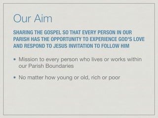 Our Aim
SHARING THE GOSPEL SO THAT EVERY PERSON IN OUR
PARISH HAS THE OPPORTUNITY TO EXPERIENCE GOD'S LOVE
AND RESPOND TO JESUS INVITATION TO FOLLOW HIM
Mission to every person who lives or works within
our Parish Boundaries

No matter how young or old, rich or poor
 