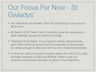 Our Focus For Now - St
Gwladys'
Our resources are limited. Can't do everything on our own or
all at once.

St David's & St Peter's don't currently have the resources to
start weekday groups to build up a fringe.

Therefore St Gwladys' is our mission priority. Need a lively,
spirit ﬁlled morning service that's accessible to newcomers
but deep enough to feed and form us into missional disciples.

In time the vision is to send mission teams from St G's to help
kickstart outreach in Deri and Brithdir. Need to get our
churches there ready and plan to grow in the meantime.
 