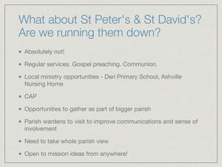 What about St Peter's & St David's?
Are we running them down?
Absolutely not!

Regular services. Gospel preaching. Communion.

Local ministry opportunities - Deri Primary School, Ashville
Nursing Home

CAP

Opportunities to gather as part of bigger parish

Parish wardens to visit to improve communications and sense of
involvement

Need to take whole parish view

Open to mission ideas from anywhere!
 